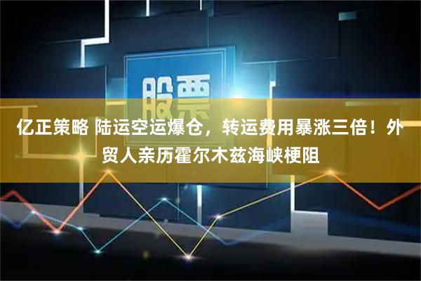 亿正策略 陆运空运爆仓，转运费用暴涨三倍！外贸人亲历霍尔木兹海峡梗阻