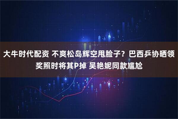 大牛时代配资 不爽松岛辉空甩脸子？巴西乒协晒领奖照时将其P掉 吴艳妮同款尴尬